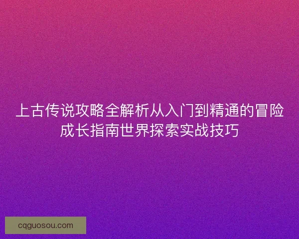 上古传说攻略全解析从入门到精通的冒险成长指南世界探索实战技巧