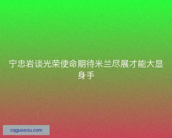 宁忠岩谈光荣使命期待米兰尽展才能大显身手 宁忠岩谈光荣使命期待米兰尽展才能大显身手