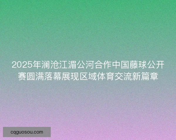 2025年澜沧江湄公河合作中国藤球公开赛圆满落幕展现区域体育交流新篇章