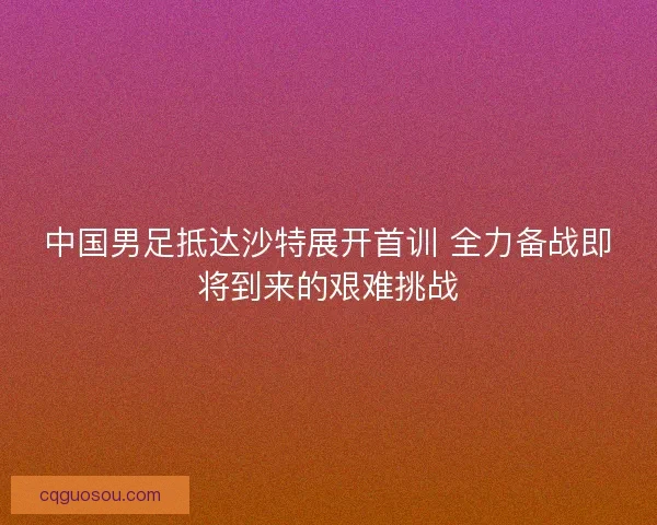 中国男足抵达沙特展开首训 全力备战即将到来的艰难挑战 中国男足抵达沙特展开首训 全力备战即将到来的艰难挑战