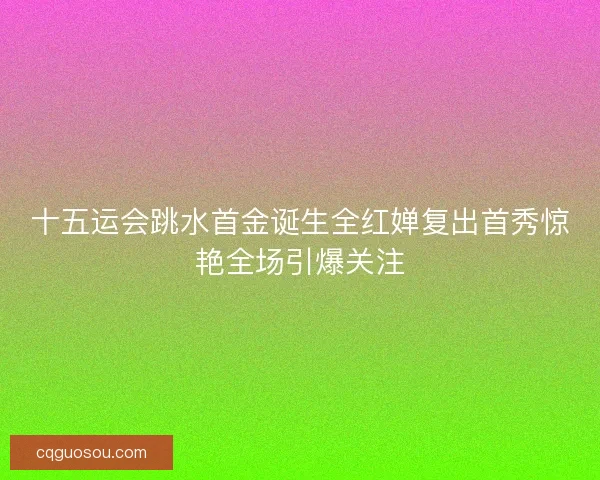 十五运会跳水首金诞生全红婵复出首秀惊艳全场引爆关注 十五运会跳水首金诞生全红婵复出首秀惊艳全场引爆关注