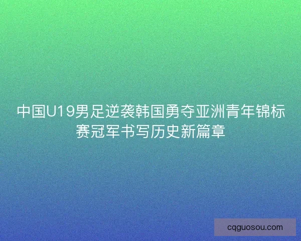 中国U19男足逆袭韩国勇夺亚洲青年锦标赛冠军书写历史新篇章