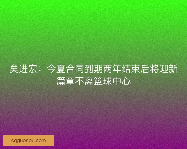 矣进宏：今夏合同到期两年结束后将迎新篇章不离篮球中心