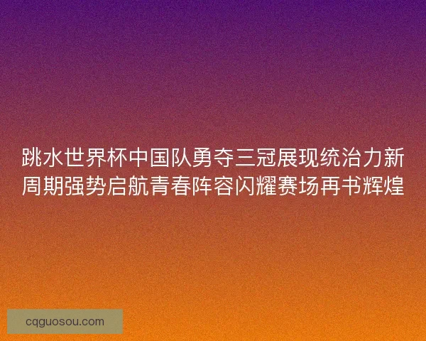 跳水世界杯中国队勇夺三冠展现统治力新周期强势启航青春阵容闪耀赛场再书辉煌