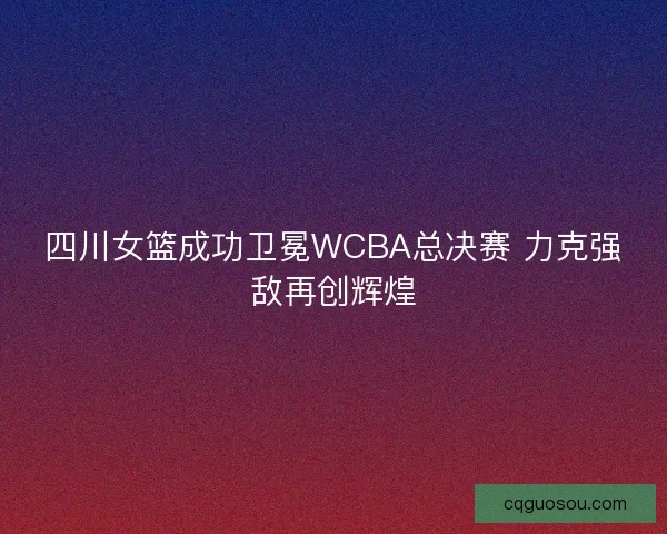 四川女篮成功卫冕WCBA总决赛 力克强敌再创辉煌