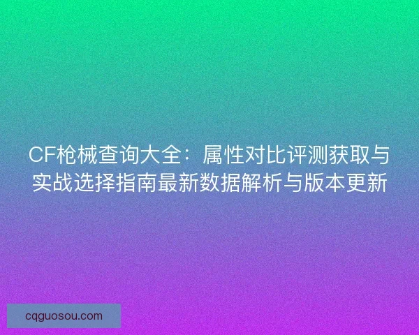 CF枪械查询大全：属性对比评测获取与实战选择指南最新数据解析与版本更新