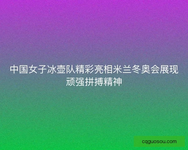 中国女子冰壶队精彩亮相米兰冬奥会展现顽强拼搏精神