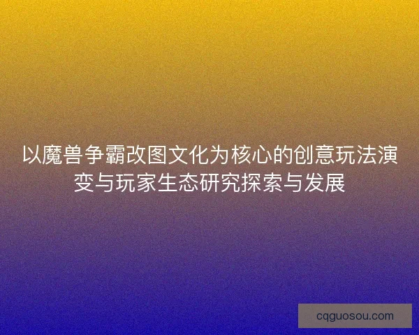 以魔兽争霸改图文化为核心的创意玩法演变与玩家生态研究探索与发展 以魔兽争霸改图文化为核心的创意玩法演变与玩家生态研究探索与发展
